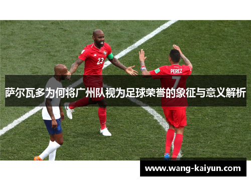 萨尔瓦多为何将广州队视为足球荣誉的象征与意义解析