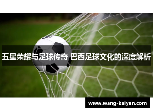 五星荣耀与足球传奇 巴西足球文化的深度解析