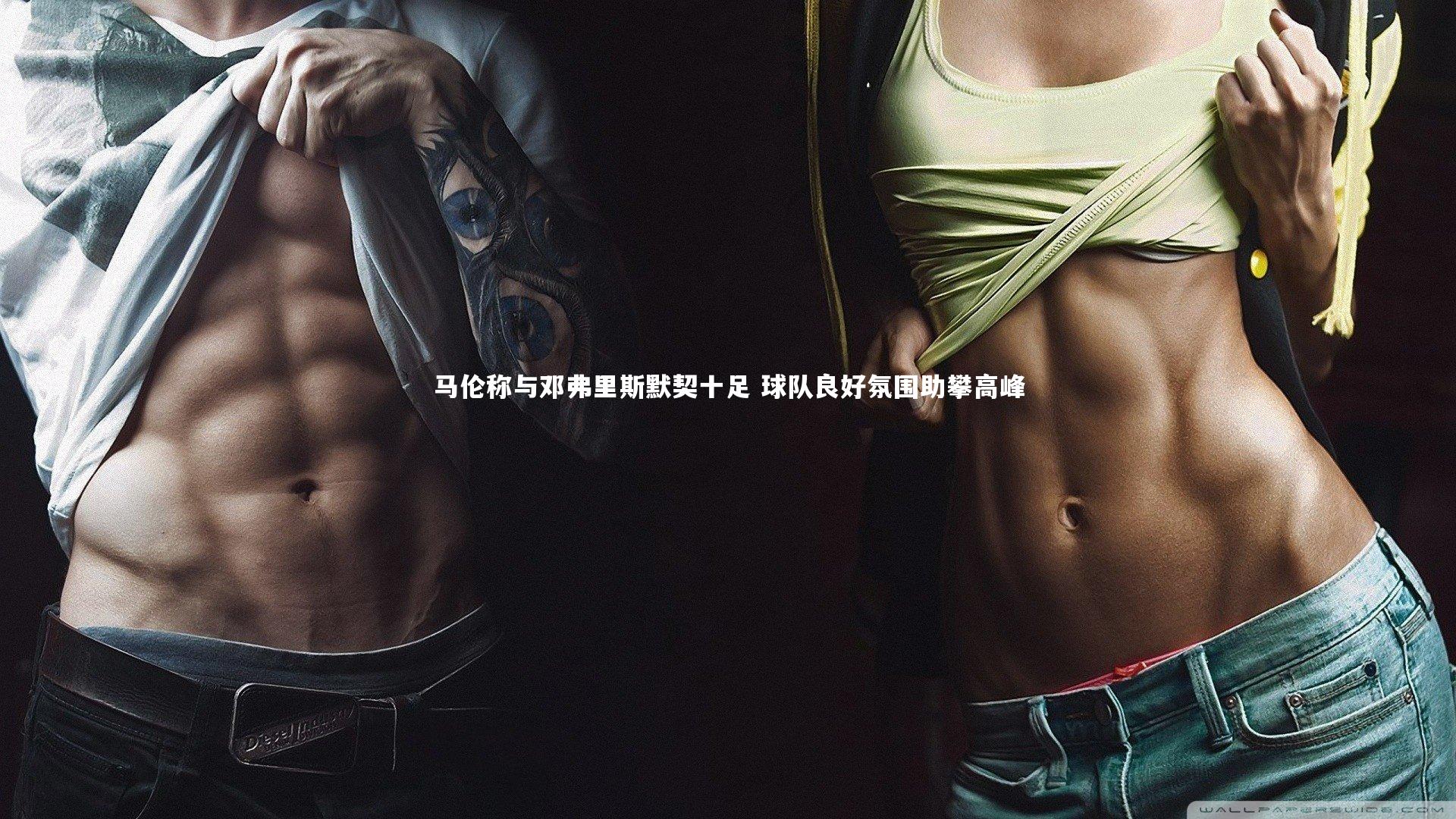 马伦称与邓弗里斯默契十足 球队良好氛围助攀高峰