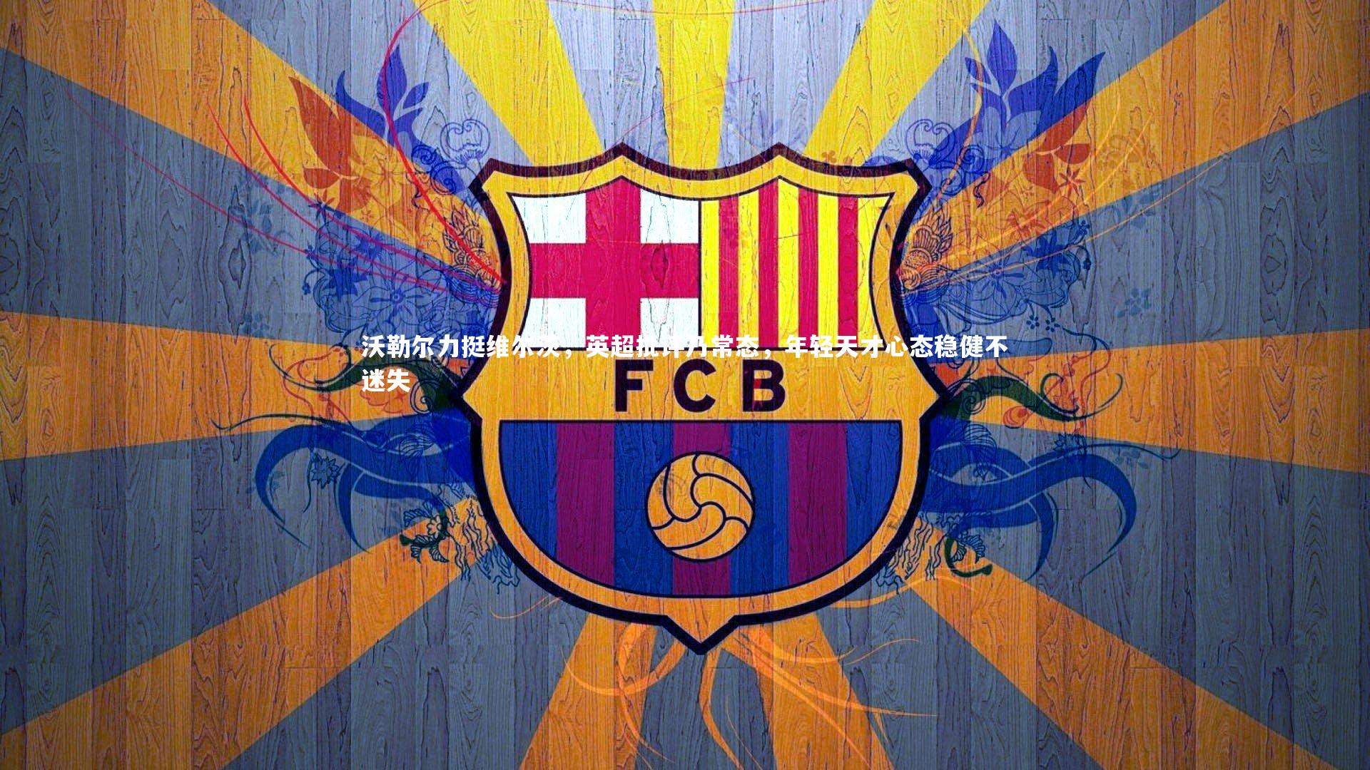 沃勒尔力挺维尔茨，英超批评乃常态，年轻天才心态稳健不迷失